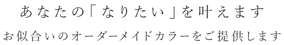 あなたの「なりたい」を叶えます お似合いのオーダーメイドカラーをご提供します